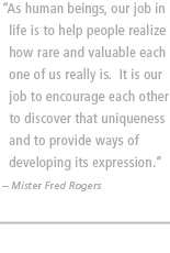 As human beings, our job in life is to help people realize how rare and valuable each one of us really is.  It is our job to encourage each other to discover that uniqueness and to provide ways of developing its expression. --Mister Fred Rogers
