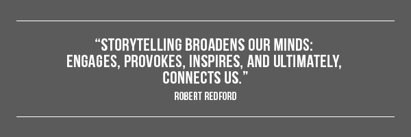 Storytelling broadens our minds: engages, provokes, inspires, and ultimately, connects us. --Robert Redford