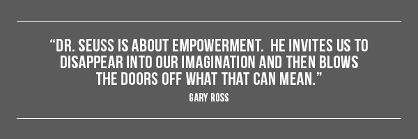 Dr. Seuss is about empowerment.  He invites us to disappear into our imagination and then blows the doors off what that can mean. -- Gary Ross